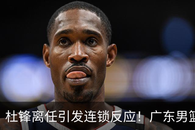 杜锋离任引发连锁反应！广东男篮两名球员有望留队，五位球员或将离队失业