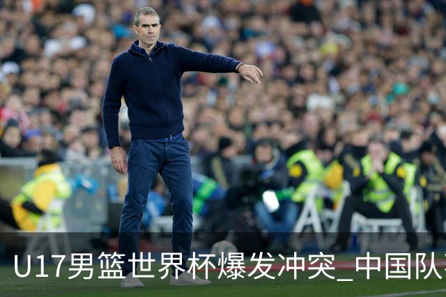 U17男篮世界杯爆发冲突 中国队不敌立陶宛淘汰赛战法国